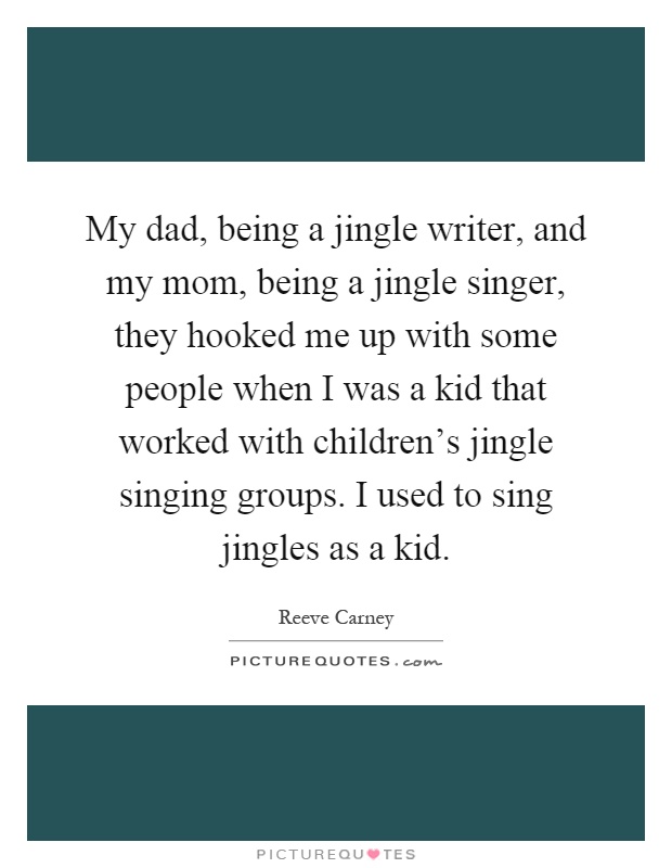 My dad, being a jingle writer, and my mom, being a jingle singer, they hooked me up with some people when I was a kid that worked with children's jingle singing groups. I used to sing jingles as a kid Picture Quote #1
