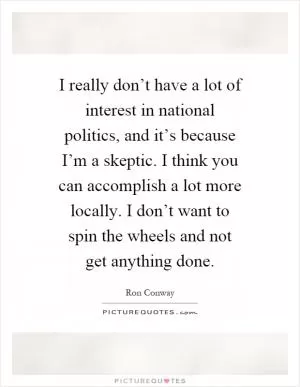 I really don’t have a lot of interest in national politics, and it’s because I’m a skeptic. I think you can accomplish a lot more locally. I don’t want to spin the wheels and not get anything done Picture Quote #1
