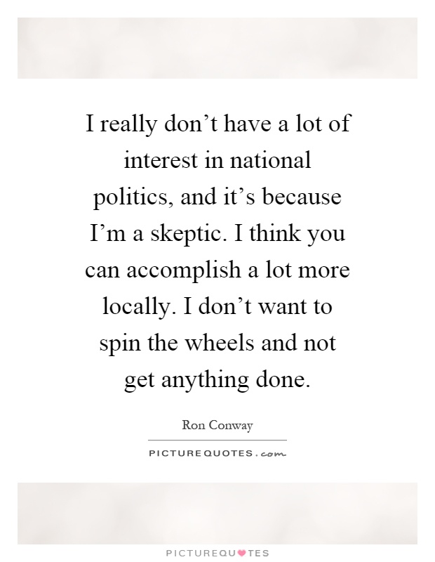 I really don't have a lot of interest in national politics, and it's because I'm a skeptic. I think you can accomplish a lot more locally. I don't want to spin the wheels and not get anything done Picture Quote #1