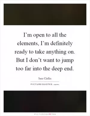 I’m open to all the elements, I’m definitely ready to take anything on. But I don’t want to jump too far into the deep end Picture Quote #1