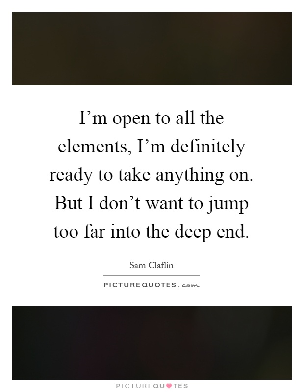 I'm open to all the elements, I'm definitely ready to take anything on. But I don't want to jump too far into the deep end Picture Quote #1