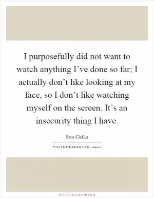 I purposefully did not want to watch anything I’ve done so far; I actually don’t like looking at my face, so I don’t like watching myself on the screen. It’s an insecurity thing I have Picture Quote #1
