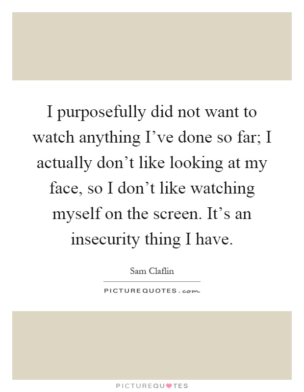 I purposefully did not want to watch anything I've done so far; I actually don't like looking at my face, so I don't like watching myself on the screen. It's an insecurity thing I have Picture Quote #1