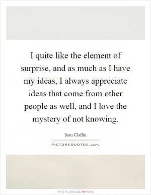 I quite like the element of surprise, and as much as I have my ideas, I always appreciate ideas that come from other people as well, and I love the mystery of not knowing Picture Quote #1