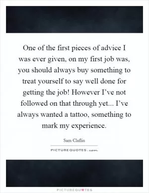 One of the first pieces of advice I was ever given, on my first job was, you should always buy something to treat yourself to say well done for getting the job! However I’ve not followed on that through yet... I’ve always wanted a tattoo, something to mark my experience Picture Quote #1