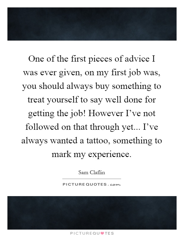 One of the first pieces of advice I was ever given, on my first job was, you should always buy something to treat yourself to say well done for getting the job! However I've not followed on that through yet... I've always wanted a tattoo, something to mark my experience Picture Quote #1