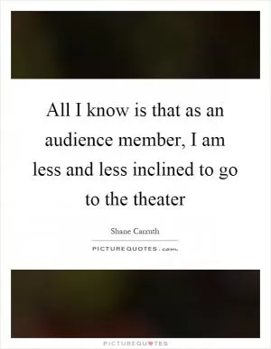 All I know is that as an audience member, I am less and less inclined to go to the theater Picture Quote #1