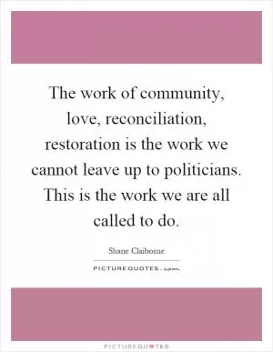 The work of community, love, reconciliation, restoration is the work we cannot leave up to politicians. This is the work we are all called to do Picture Quote #1