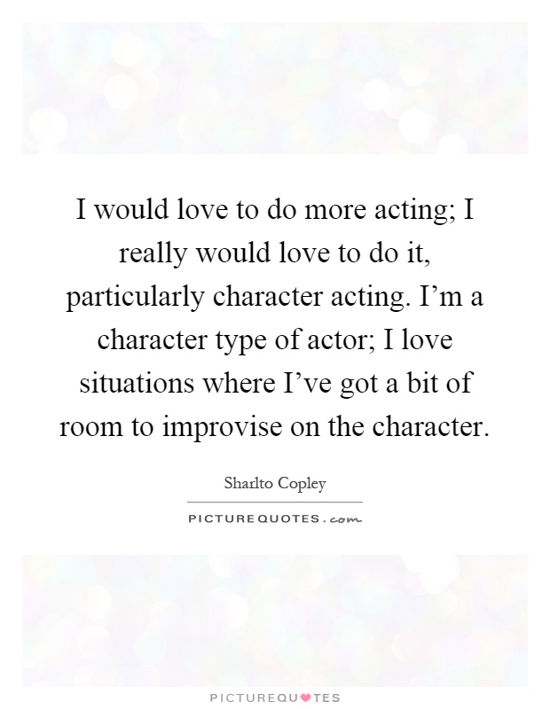 I would love to do more acting; I really would love to do it, particularly character acting. I'm a character type of actor; I love situations where I've got a bit of room to improvise on the character Picture Quote #1