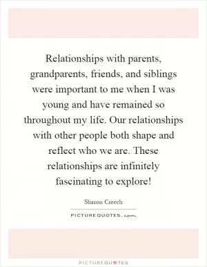 Relationships with parents, grandparents, friends, and siblings were important to me when I was young and have remained so throughout my life. Our relationships with other people both shape and reflect who we are. These relationships are infinitely fascinating to explore! Picture Quote #1