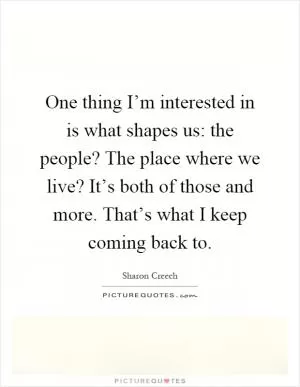 One thing I’m interested in is what shapes us: the people? The place where we live? It’s both of those and more. That’s what I keep coming back to Picture Quote #1