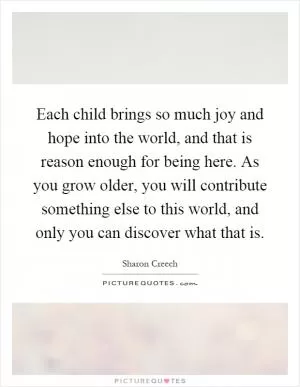 Each child brings so much joy and hope into the world, and that is reason enough for being here. As you grow older, you will contribute something else to this world, and only you can discover what that is Picture Quote #1
