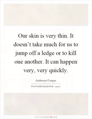 Our skin is very thin. It doesn’t take much for us to jump off a ledge or to kill one another. It can happen very, very quickly Picture Quote #1