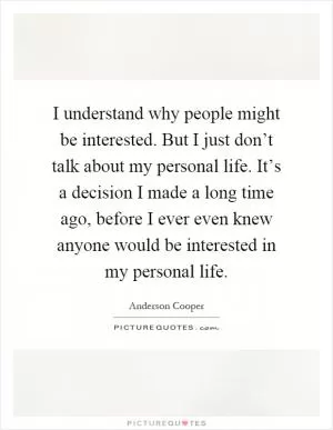 I understand why people might be interested. But I just don’t talk about my personal life. It’s a decision I made a long time ago, before I ever even knew anyone would be interested in my personal life Picture Quote #1