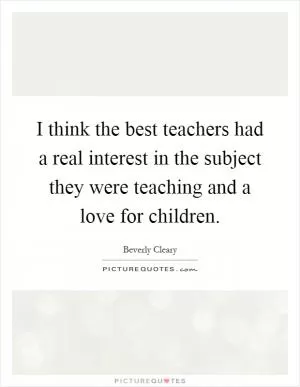 I think the best teachers had a real interest in the subject they were teaching and a love for children Picture Quote #1