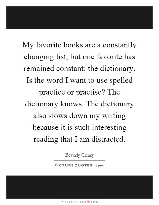 My favorite books are a constantly changing list, but one favorite has remained constant: the dictionary. Is the word I want to use spelled practice or practise? The dictionary knows. The dictionary also slows down my writing because it is such interesting reading that I am distracted Picture Quote #1
