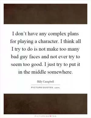 I don’t have any complex plans for playing a character. I think all I try to do is not make too many bad guy faces and not ever try to seem too good. I just try to put it in the middle somewhere Picture Quote #1