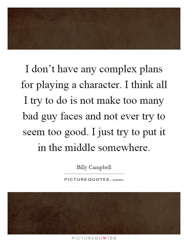 I don't have any complex plans for playing a character. I think all I try to do is not make too many bad guy faces and not ever try to seem too good. I just try to put it in the middle somewhere Picture Quote #1