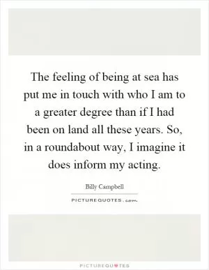 The feeling of being at sea has put me in touch with who I am to a greater degree than if I had been on land all these years. So, in a roundabout way, I imagine it does inform my acting Picture Quote #1
