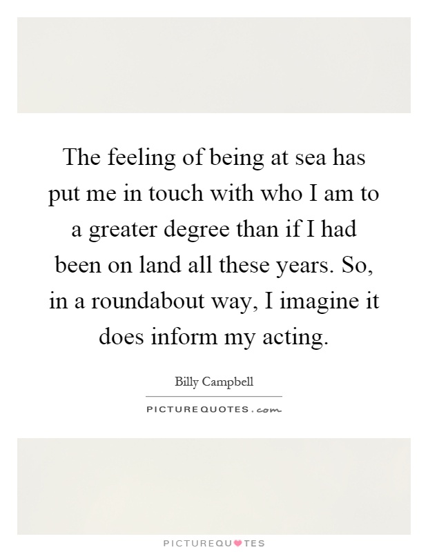 The feeling of being at sea has put me in touch with who I am to a greater degree than if I had been on land all these years. So, in a roundabout way, I imagine it does inform my acting Picture Quote #1