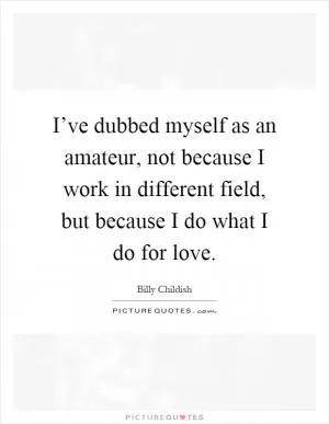 I’ve dubbed myself as an amateur, not because I work in different field, but because I do what I do for love Picture Quote #1