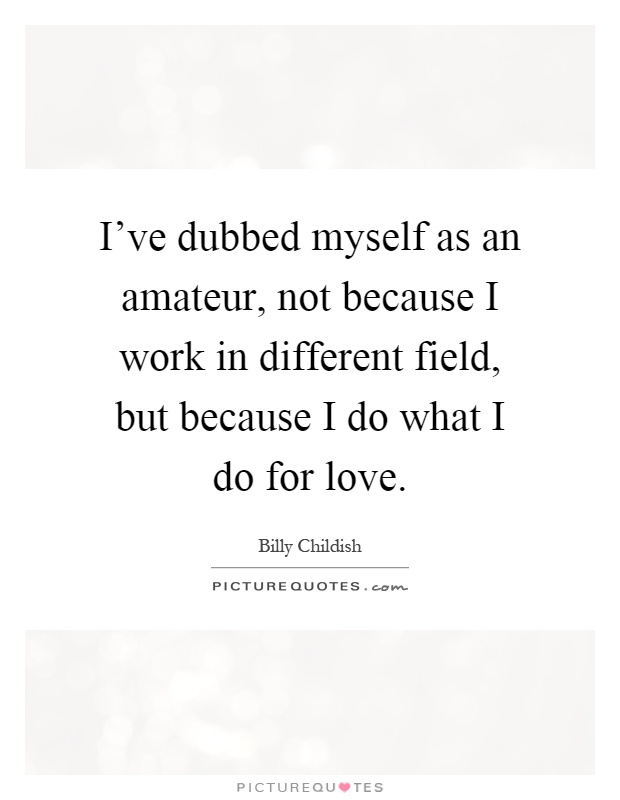 I've dubbed myself as an amateur, not because I work in different field, but because I do what I do for love Picture Quote #1