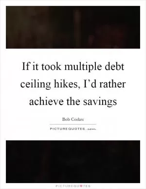 If it took multiple debt ceiling hikes, I’d rather achieve the savings Picture Quote #1