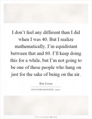 I don’t feel any different than I did when I was 40. But I realize mathematically, I’m equidistant between that and 80. I’ll keep doing this for a while, but I’m not going to be one of these people who hang on just for the sake of being on the air Picture Quote #1