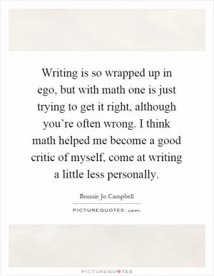 Writing is so wrapped up in ego, but with math one is just trying to get it right, although you’re often wrong. I think math helped me become a good critic of myself, come at writing a little less personally Picture Quote #1