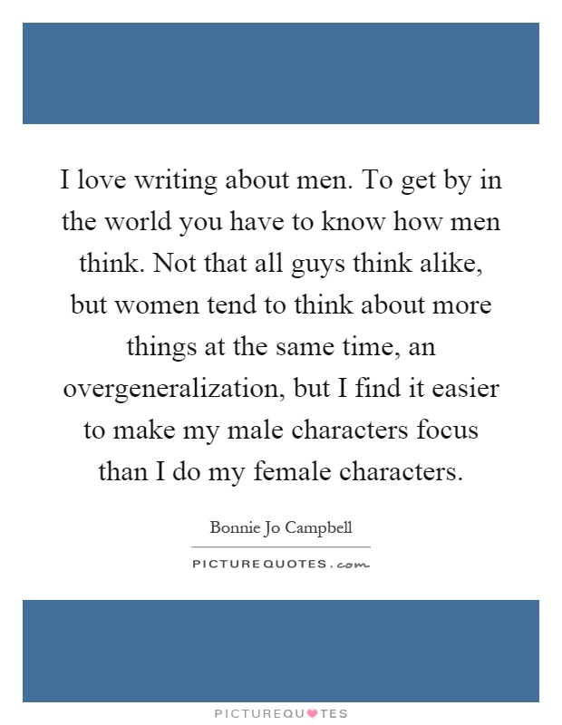 I love writing about men. To get by in the world you have to know how men think. Not that all guys think alike, but women tend to think about more things at the same time, an overgeneralization, but I find it easier to make my male characters focus than I do my female characters Picture Quote #1