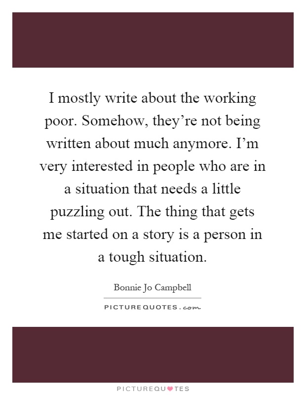 I mostly write about the working poor. Somehow, they're not being written about much anymore. I'm very interested in people who are in a situation that needs a little puzzling out. The thing that gets me started on a story is a person in a tough situation Picture Quote #1