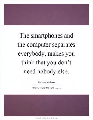 The smartphones and the computer separates everybody, makes you think that you don’t need nobody else Picture Quote #1