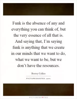 Funk is the absence of any and everything you can think of, but the very essence of all that is. And saying that, I’m saying funk is anything that we create in our minds that we want to do, what we want to be, but we don’t have the resources Picture Quote #1