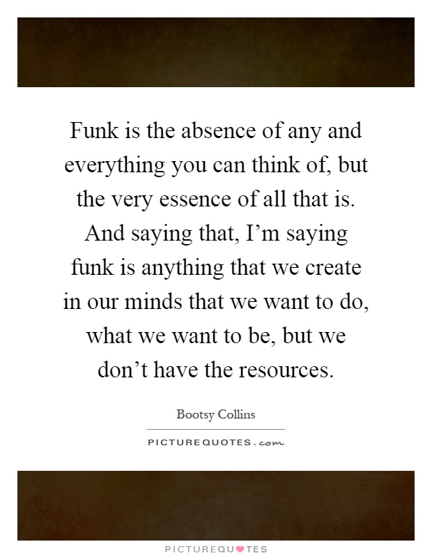 Funk is the absence of any and everything you can think of, but the very essence of all that is. And saying that, I'm saying funk is anything that we create in our minds that we want to do, what we want to be, but we don't have the resources Picture Quote #1