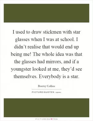 I used to draw stickmen with star glasses when I was at school. I didn’t realise that would end up being me! The whole idea was that the glasses had mirrors, and if a youngster looked at me, they’d see themselves. Everybody is a star Picture Quote #1