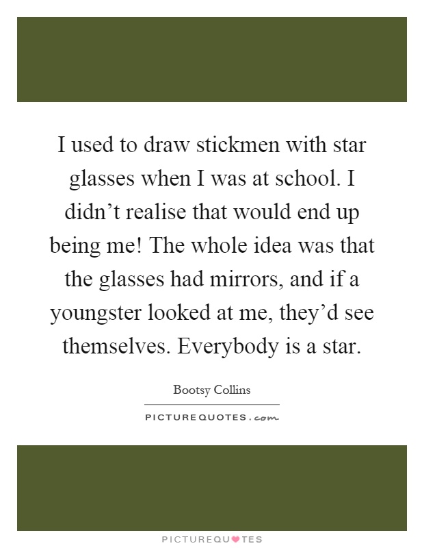 I used to draw stickmen with star glasses when I was at school. I didn't realise that would end up being me! The whole idea was that the glasses had mirrors, and if a youngster looked at me, they'd see themselves. Everybody is a star Picture Quote #1