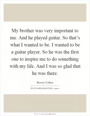 My brother was very important to me. And he played guitar. So that’s what I wanted to be. I wanted to be a guitar player. So he was the first one to inspire me to do something with my life. And I was so glad that he was there Picture Quote #1