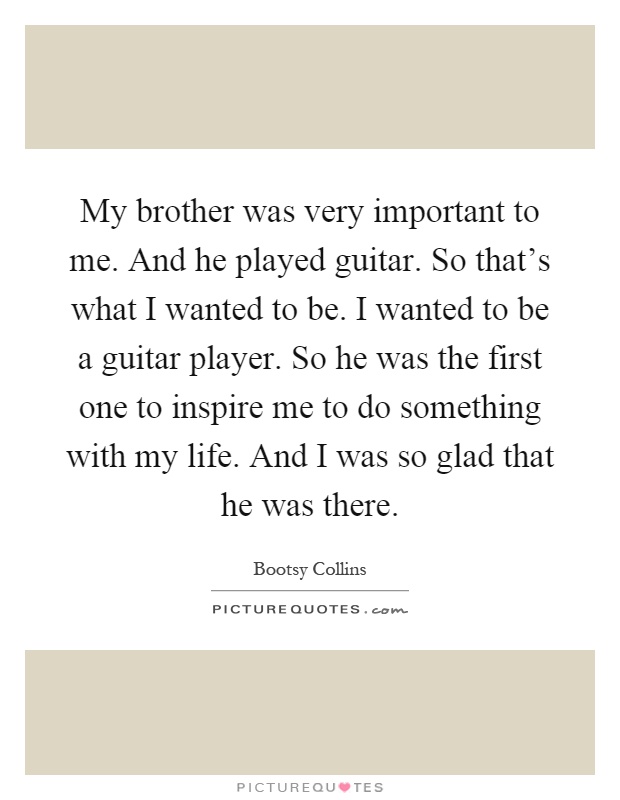 My brother was very important to me. And he played guitar. So that's what I wanted to be. I wanted to be a guitar player. So he was the first one to inspire me to do something with my life. And I was so glad that he was there Picture Quote #1
