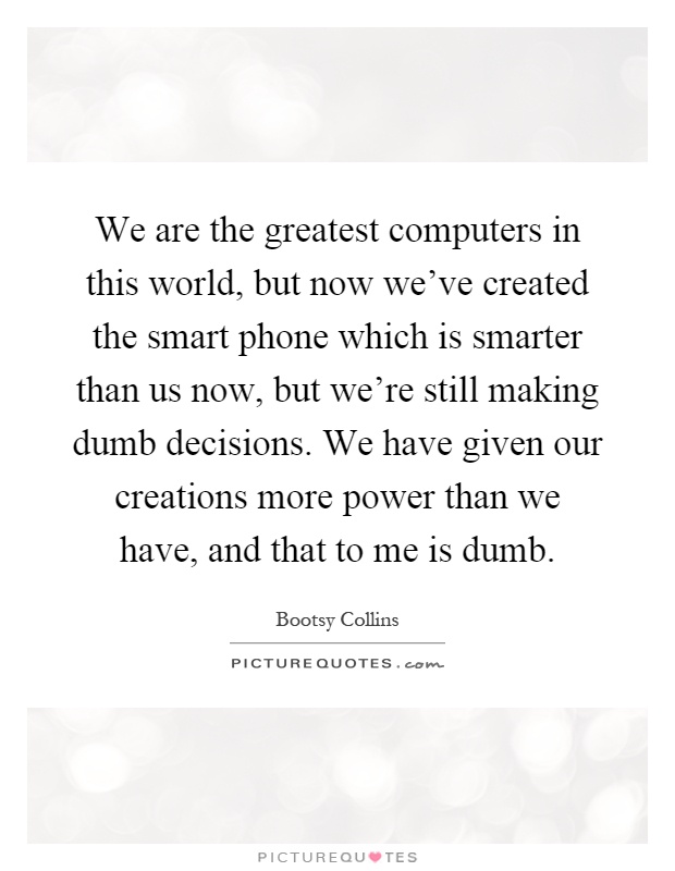 We are the greatest computers in this world, but now we've created the smart phone which is smarter than us now, but we're still making dumb decisions. We have given our creations more power than we have, and that to me is dumb Picture Quote #1