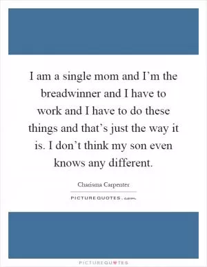 I am a single mom and I’m the breadwinner and I have to work and I have to do these things and that’s just the way it is. I don’t think my son even knows any different Picture Quote #1