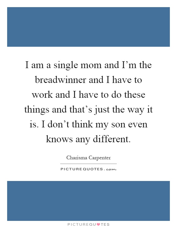 I am a single mom and I'm the breadwinner and I have to work and I have to do these things and that's just the way it is. I don't think my son even knows any different Picture Quote #1