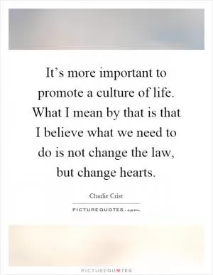 It’s more important to promote a culture of life. What I mean by that is that I believe what we need to do is not change the law, but change hearts Picture Quote #1
