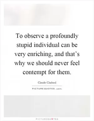 To observe a profoundly stupid individual can be very enriching, and that’s why we should never feel contempt for them Picture Quote #1