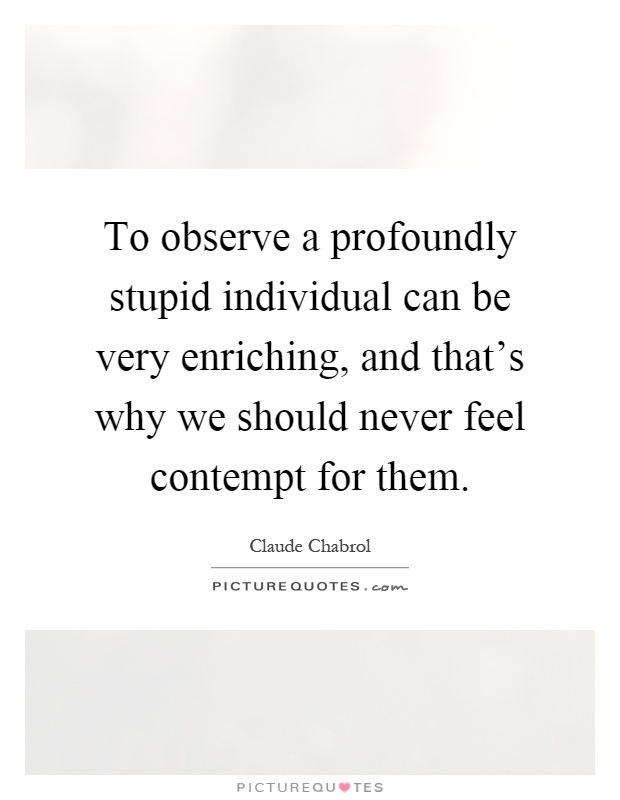 To observe a profoundly stupid individual can be very enriching, and that's why we should never feel contempt for them Picture Quote #1