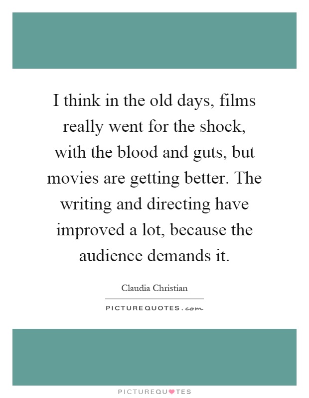 I think in the old days, films really went for the shock, with the blood and guts, but movies are getting better. The writing and directing have improved a lot, because the audience demands it Picture Quote #1