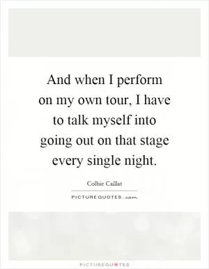 And when I perform on my own tour, I have to talk myself into going out on that stage every single night Picture Quote #1