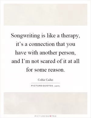 Songwriting is like a therapy, it’s a connection that you have with another person, and I’m not scared of it at all for some reason Picture Quote #1