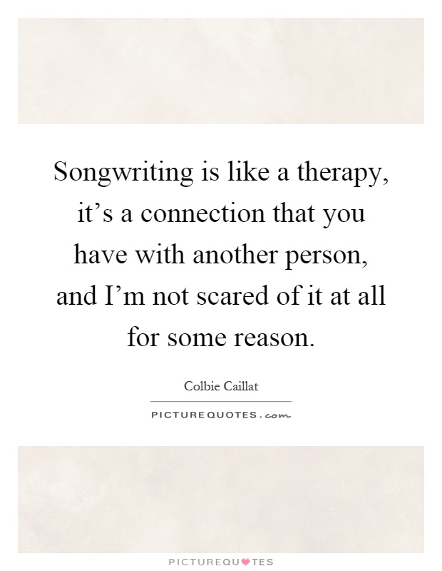 Songwriting is like a therapy, it's a connection that you have with another person, and I'm not scared of it at all for some reason Picture Quote #1