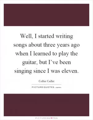 Well, I started writing songs about three years ago when I learned to play the guitar, but I’ve been singing since I was eleven Picture Quote #1