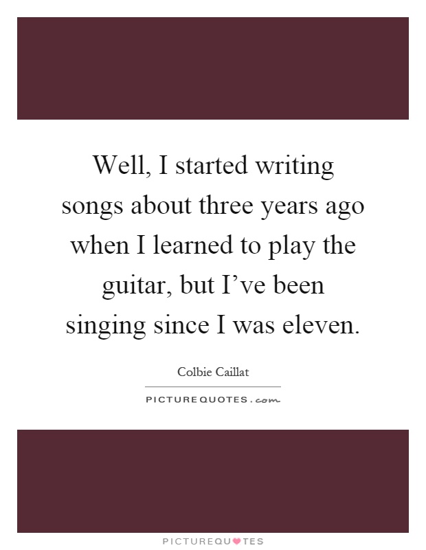 Well, I started writing songs about three years ago when I learned to play the guitar, but I've been singing since I was eleven Picture Quote #1